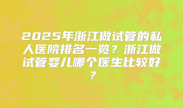 2025年浙江做试管的私人医院排名一览?浙江做试管婴儿哪个医生比较好?