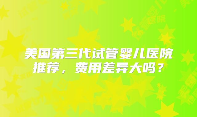 美国第三代试管婴儿医院推荐，费用差异大吗？