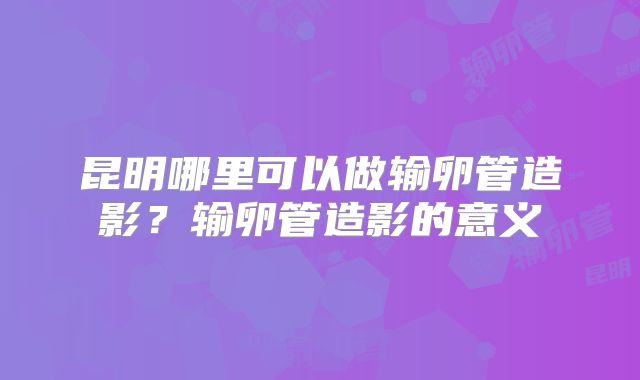 昆明哪里可以做输卵管造影？输卵管造影的意义