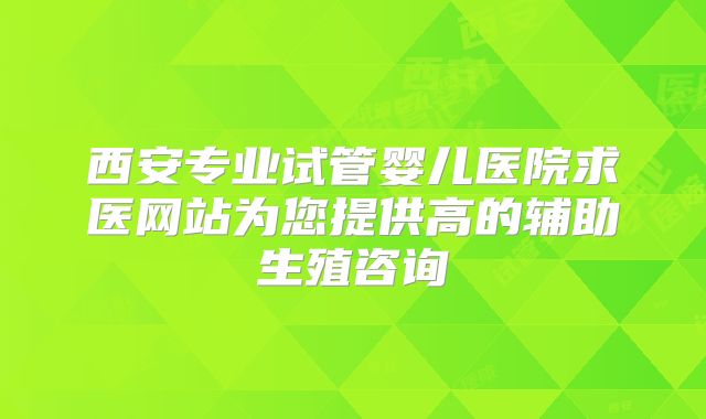 西安专业试管婴儿医院求医网站为您提供高的辅助生殖咨询
