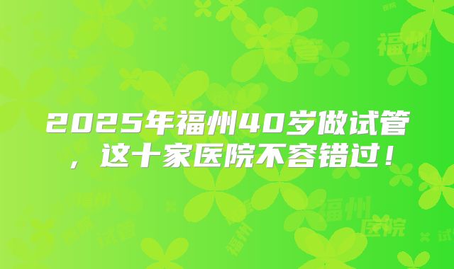 2025年福州40岁做试管，这十家医院不容错过！