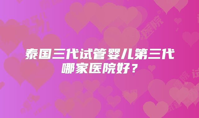泰国三代试管婴儿第三代哪家医院好？