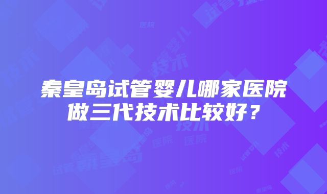 秦皇岛试管婴儿哪家医院做三代技术比较好?