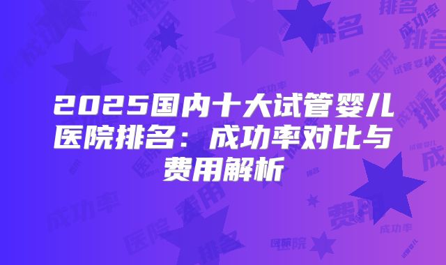 2025国内十大试管婴儿医院排名：成功率对比与费用解析