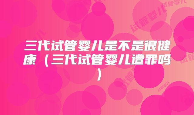 三代试管婴儿是不是很健康（三代试管婴儿遭罪吗）