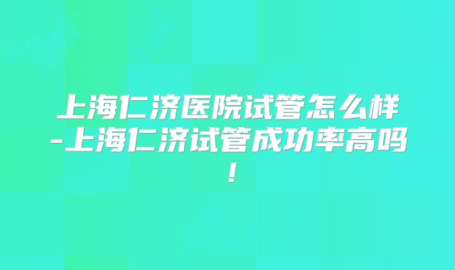 上海仁济医院试管怎么样-上海仁济试管成功率高吗！