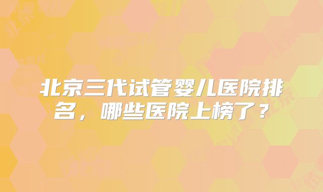 北京三代试管婴儿医院排名，哪些医院上榜了？
