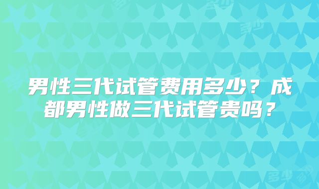 男性三代试管费用多少？成都男性做三代试管贵吗？