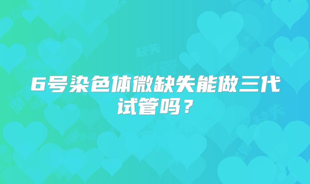 6号染色体微缺失能做三代试管吗？