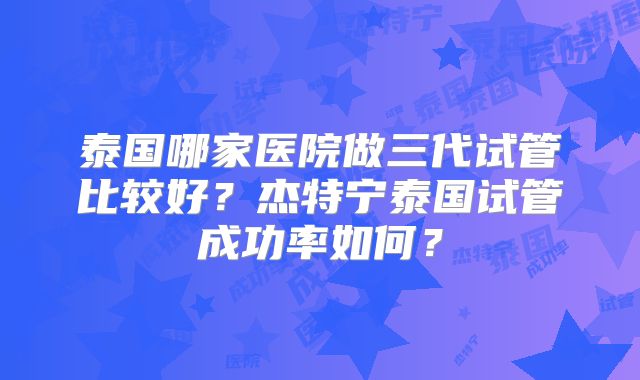 泰国哪家医院做三代试管比较好？杰特宁泰国试管成功率如何？