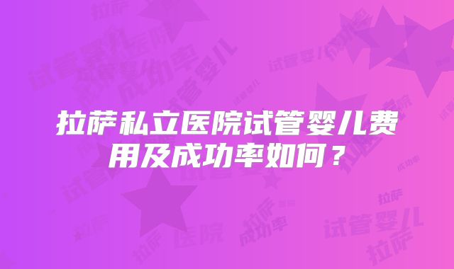 拉萨私立医院试管婴儿费用及成功率如何？