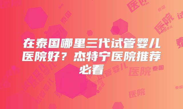 在泰国哪里三代试管婴儿医院好？杰特宁医院推荐必看