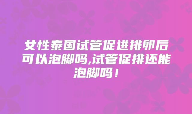 女性泰国试管促进排卵后可以泡脚吗,试管促排还能泡脚吗！
