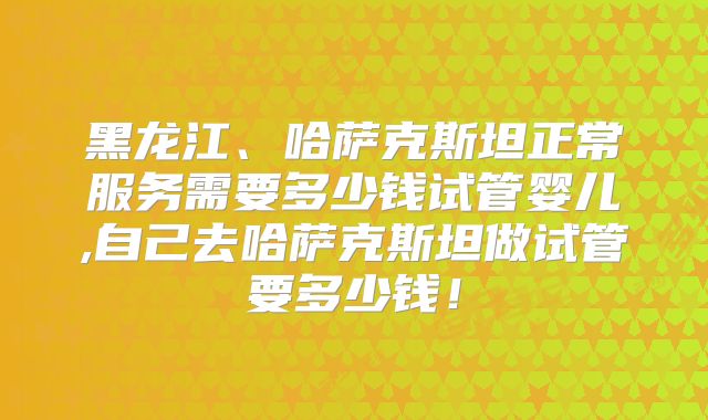 黑龙江、哈萨克斯坦正常服务需要多少钱试管婴儿,自己去哈萨克斯坦做试管要多少钱！