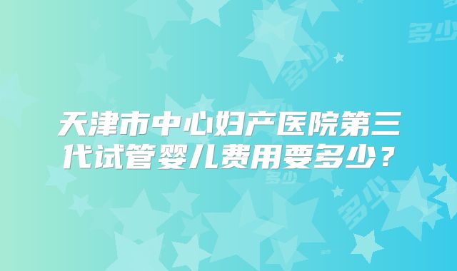 天津市中心妇产医院第三代试管婴儿费用要多少？