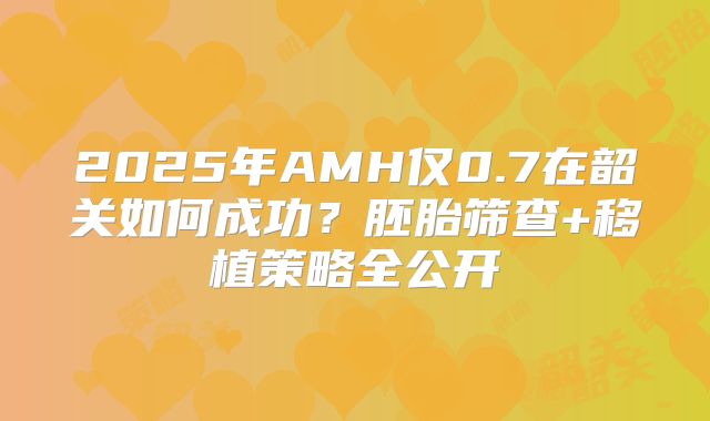 2025年AMH仅0.7在韶关如何成功？胚胎筛查+移植策略全公开