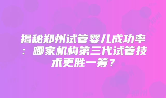 揭秘郑州试管婴儿成功率:哪家机构第三代试管技术更胜一筹?