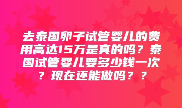 去泰国卵子试管婴儿的费用高达15万是真的吗？泰国试管婴儿要多少钱一次？现在还能做吗？？