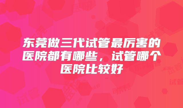东莞做三代试管最厉害的医院都有哪些，试管哪个医院比较好