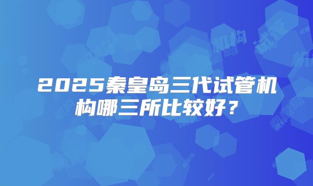 2025秦皇岛三代试管机构哪三所比较好？