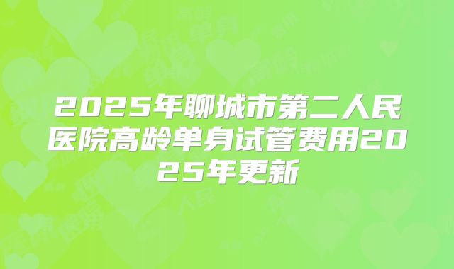 2025年聊城市第二人民医院高龄单身试管费用2025年更新