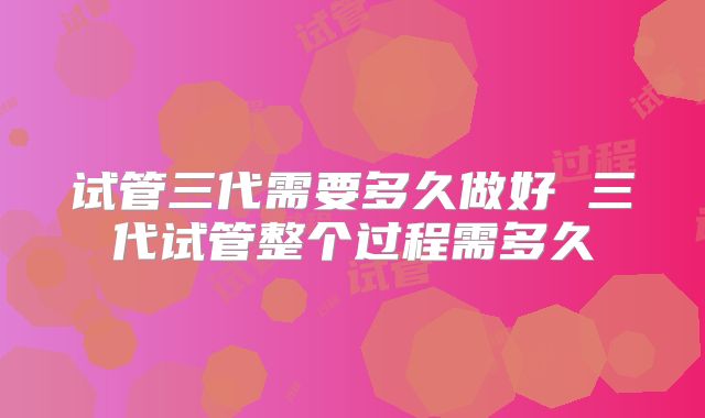 试管三代需要多久做好 三代试管整个过程需多久