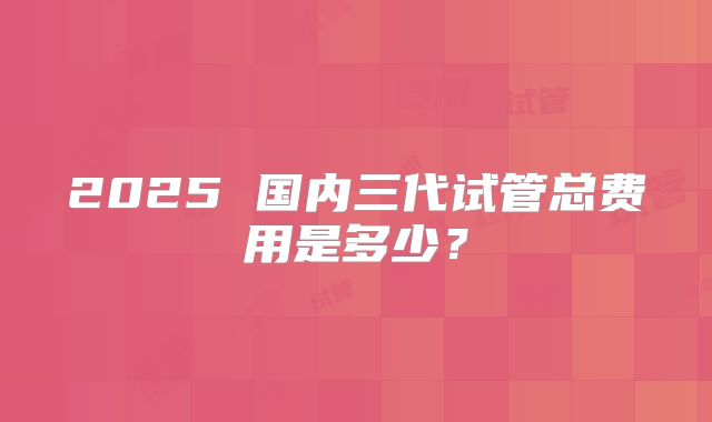 2025 国内三代试管总费用是多少？
