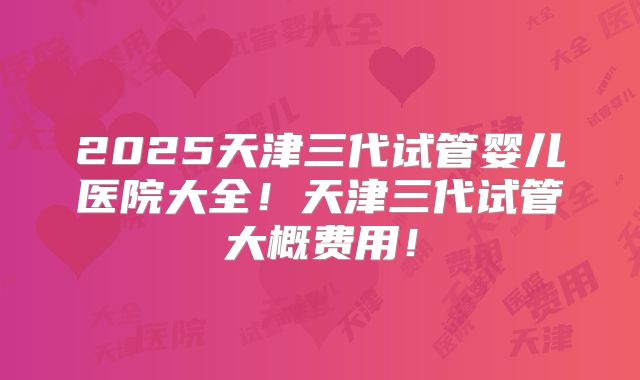 2025天津三代试管婴儿医院大全！天津三代试管大概费用！