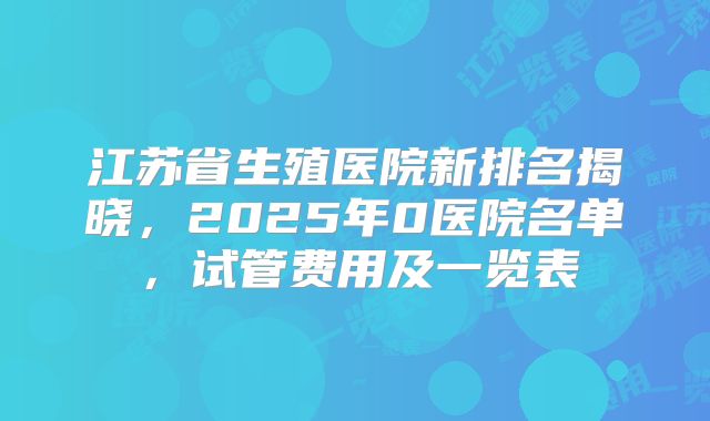 江苏省生殖医院新排名揭晓，2025年0医院名单，试管费用及一览表