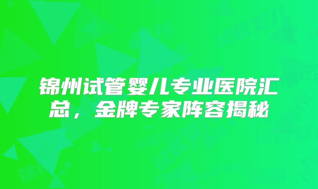锦州试管婴儿专业医院汇总，金牌专家阵容揭秘