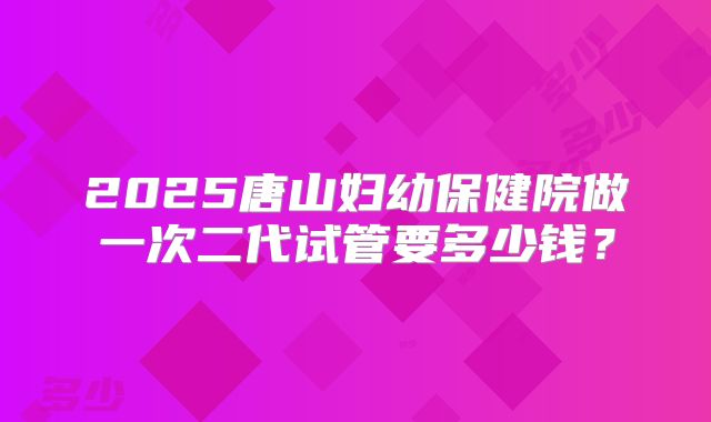 2025唐山妇幼保健院做一次二代试管要多少钱?