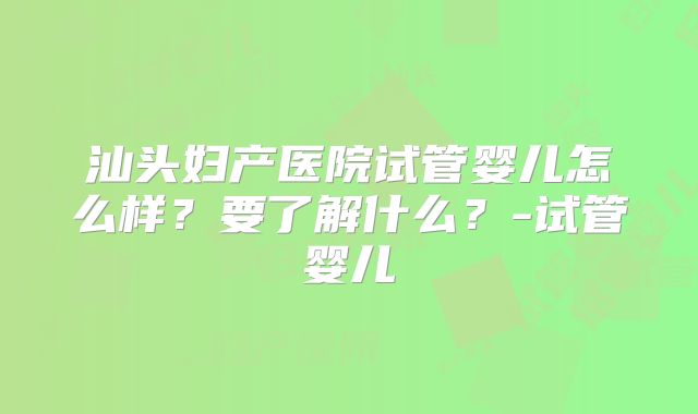 汕头妇产医院试管婴儿怎么样？要了解什么？-试管婴儿