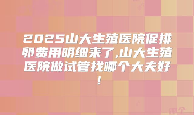 2025山大生殖医院促排卵费用明细来了,山大生殖医院做试管找哪个大夫好！