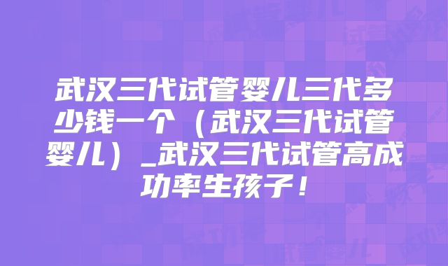 武汉三代试管婴儿三代多少钱一个（武汉三代试管婴儿）_武汉三代试管高成功率生孩子！
