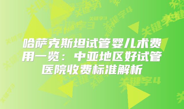 哈萨克斯坦试管婴儿术费用一览：中亚地区好试管医院收费标准解析