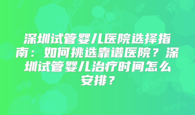 深圳试管婴儿医院选择指南：如何挑选靠谱医院？深圳试管婴儿治疗时间怎么安排？