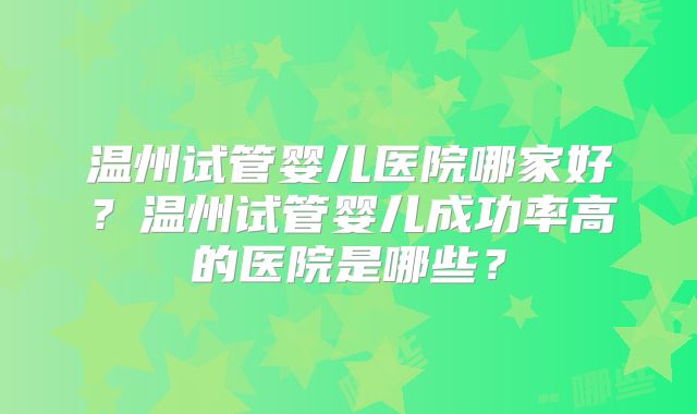温州试管婴儿医院哪家好？温州试管婴儿成功率高的医院是哪些？