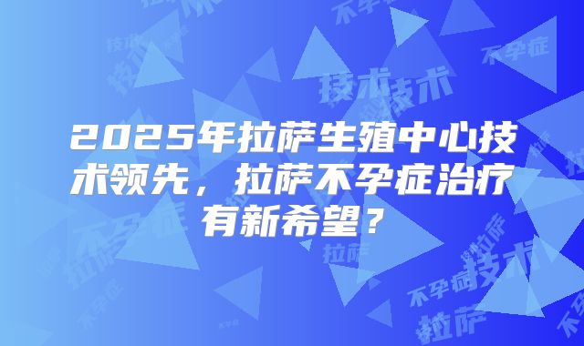 2025年拉萨生殖中心技术领先，拉萨不孕症治疗有新希望？