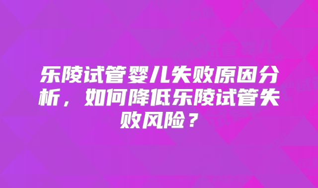 乐陵试管婴儿失败原因分析，如何降低乐陵试管失败风险？