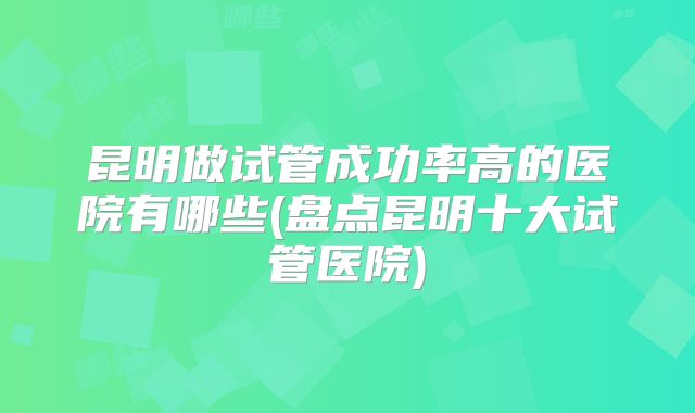 昆明做试管成功率高的医院有哪些(盘点昆明十大试管医院)