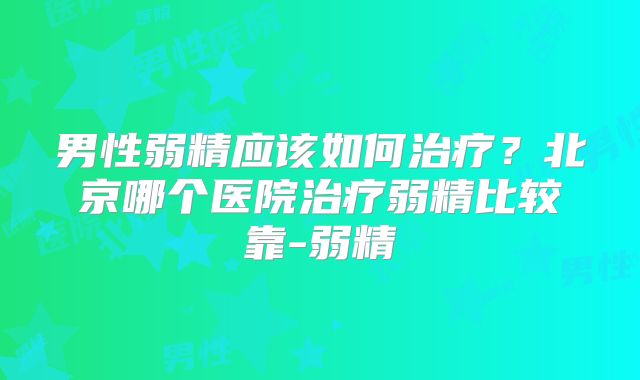 男性弱精应该如何治疗？北京哪个医院治疗弱精比较靠-弱精