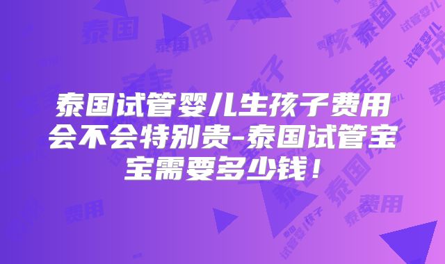 泰国试管婴儿生孩子费用会不会特别贵-泰国试管宝宝需要多少钱！