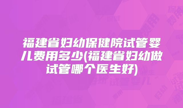 福建省妇幼保健院试管婴儿费用多少(福建省妇幼做试管哪个医生好)
