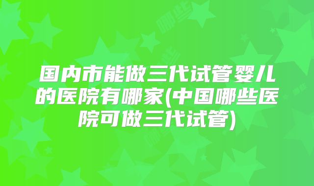 国内市能做三代试管婴儿的医院有哪家(中国哪些医院可做三代试管)