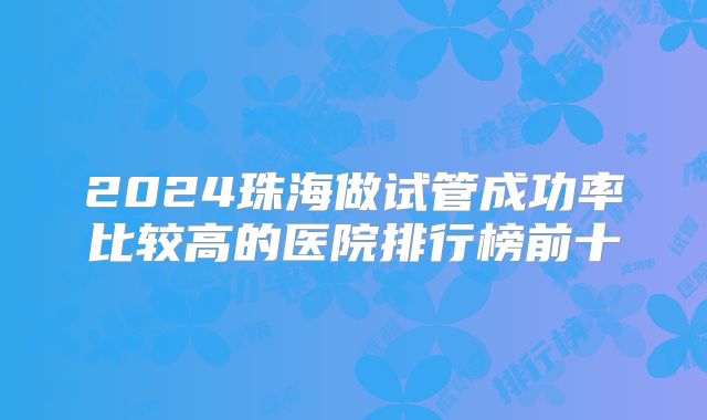 2024珠海做试管成功率比较高的医院排行榜前十