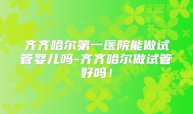 齐齐哈尔第一医院能做试管婴儿吗-齐齐哈尔做试管好吗！