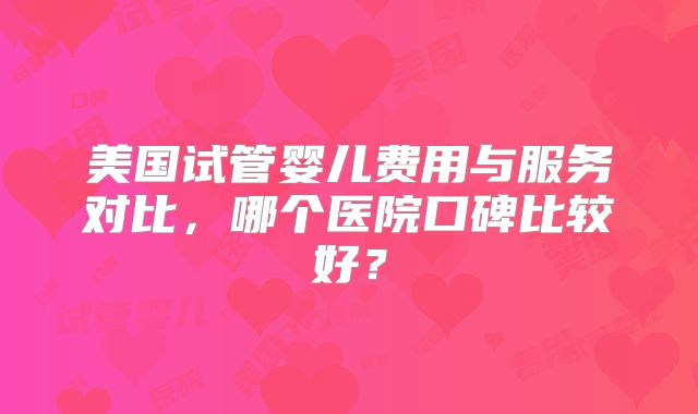 美国试管婴儿费用与服务对比，哪个医院口碑比较好？