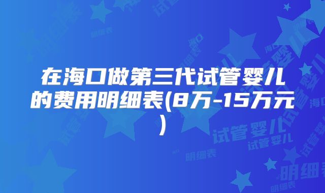 在海口做第三代试管婴儿的费用明细表(8万-15万元)