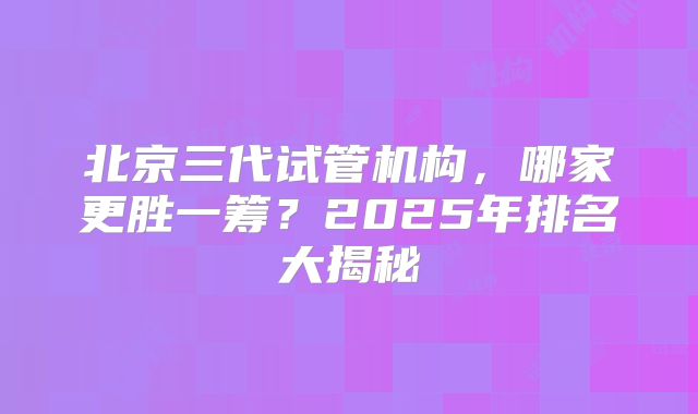 北京三代试管机构，哪家更胜一筹？2025年排名大揭秘
