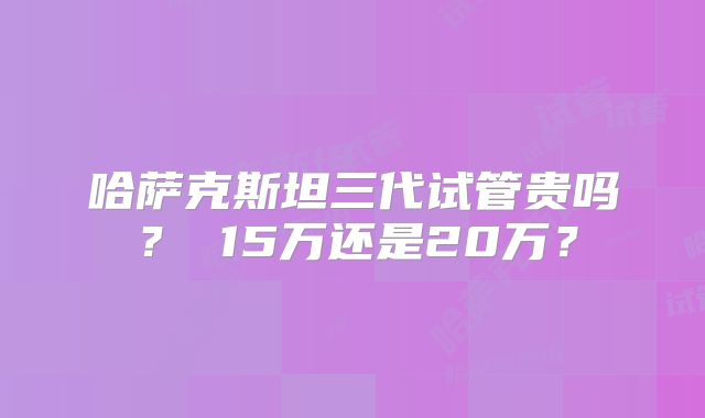 哈萨克斯坦三代试管贵吗？ 15万还是20万？